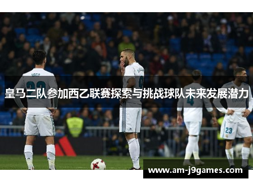 皇马二队参加西乙联赛探索与挑战球队未来发展潜力 皇马二队参加西乙联赛探索与挑战球队未来发展潜力