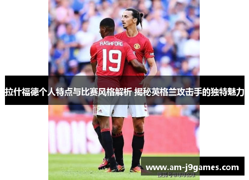 拉什福德个人特点与比赛风格解析 揭秘英格兰攻击手的独特魅力 拉什福德个人特点与比赛风格解析 揭秘英格兰攻击手的独特魅力