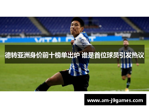 德转亚洲身价前十榜单出炉 谁是首位球员引发热议