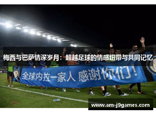 梅西与巴萨情深岁月：超越足球的情感纽带与共同记忆