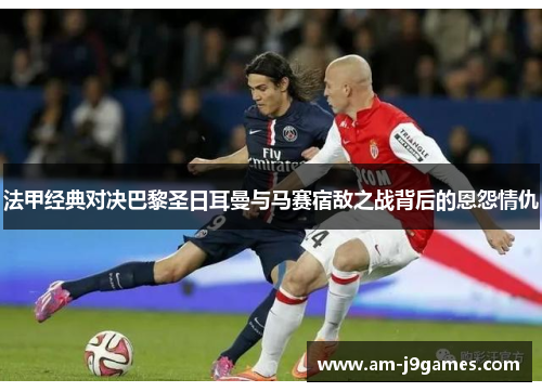 法甲经典对决巴黎圣日耳曼与马赛宿敌之战背后的恩怨情仇