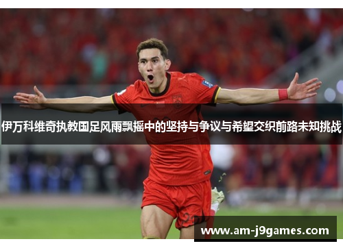 伊万科维奇执教国足风雨飘摇中的坚持与争议与希望交织前路未知挑战 伊万科维奇执教国足风雨飘摇中的坚持与争议与希望交织前路未知挑战