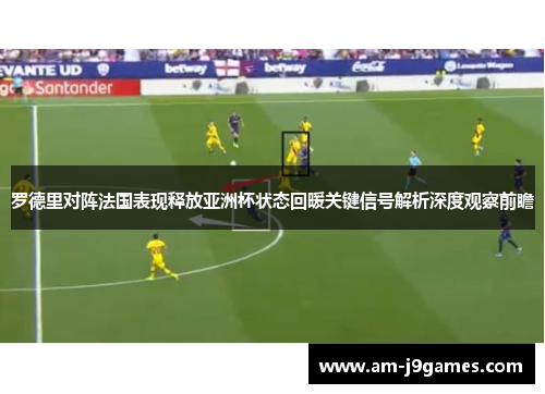 罗德里对阵法国表现释放亚洲杯状态回暖关键信号解析深度观察前瞻