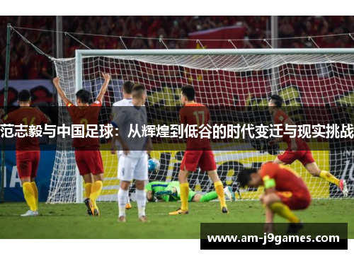 范志毅与中国足球：从辉煌到低谷的时代变迁与现实挑战