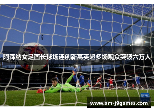 阿森纳女足酋长球场连创新高英超多场观众突破六万人 阿森纳女足酋长球场连创新高英超多场观众突破六万人