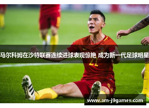 马尔科姆在沙特联赛连续进球表现惊艳 成为新一代足球明星